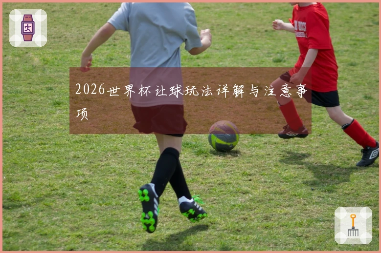 2026世界杯让球玩法详解与注意事项
