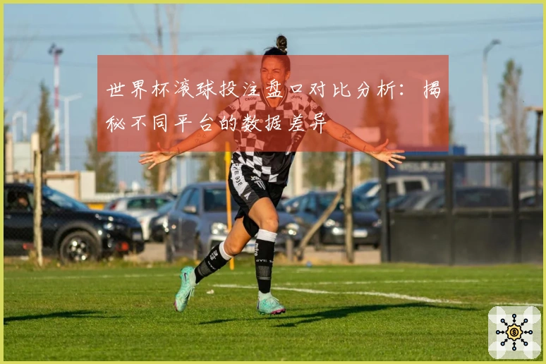 世界杯滚球投注盘口对比分析：揭秘不同平台的数据差异